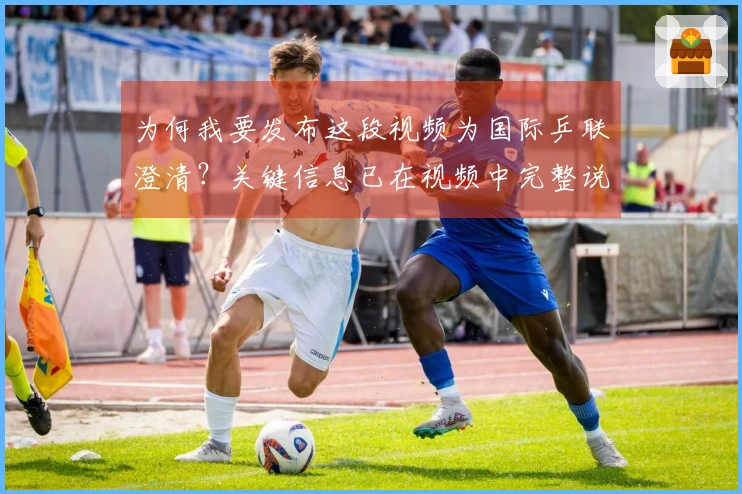 为何我要发布这段视频为国际乒联澄清？关键信息已在视频中完整说明