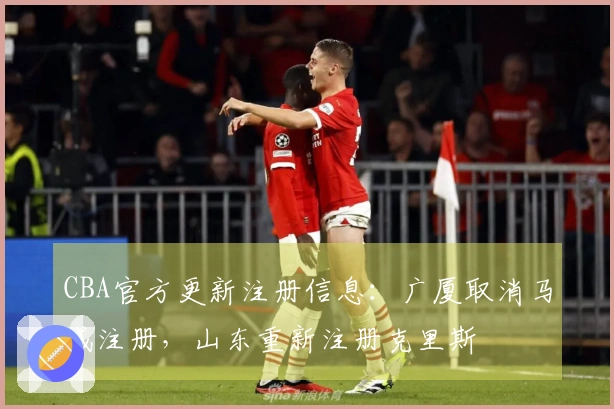 CBA官方更新注册信息：广厦取消马威注册，山东重新注册克里斯