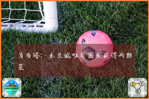 马洛塔：米兰城唯有国米获得两颗星