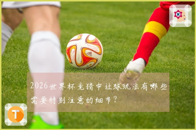 2026世界杯竞猜中让球玩法有哪些需要特别注意的细节？